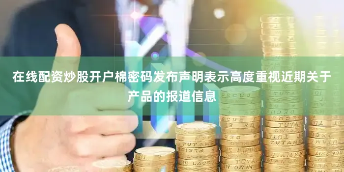 在线配资炒股开户棉密码发布声明表示高度重视近期关于产品的报道信息