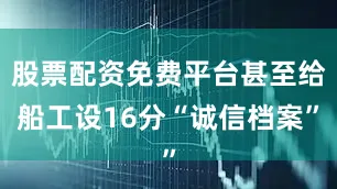 股票配资免费平台甚至给船工设16分“诚信档案”