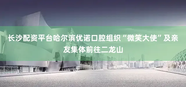长沙配资平台哈尔滨优诺口腔组织“微笑大使”及亲友集体前往二龙山