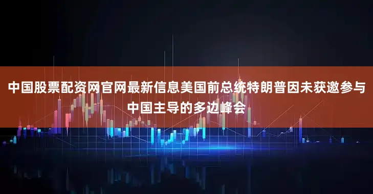 中国股票配资网官网最新信息美国前总统特朗普因未获邀参与中国主导的多边峰会